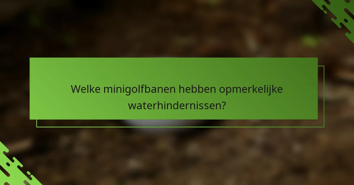 Welke minigolfbanen hebben opmerkelijke waterhindernissen?