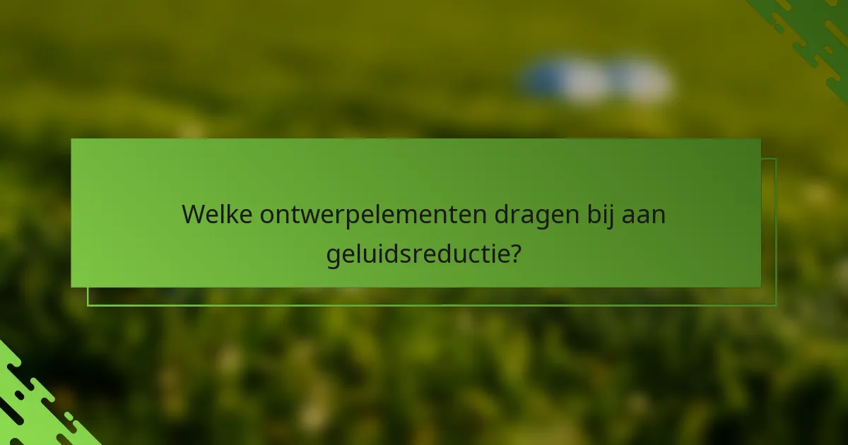 Welke ontwerpelementen dragen bij aan geluidsreductie?